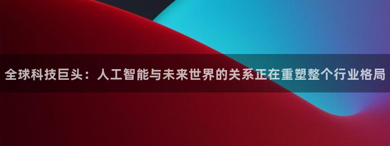 全球科技巨头：人工智能与未来世界的关系正在重塑整个行业格局
